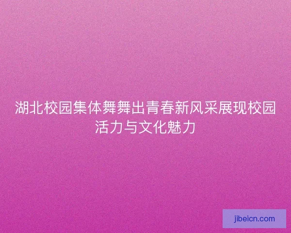 湖北校园集体舞舞出青春新风采展现校园活力与文化魅力