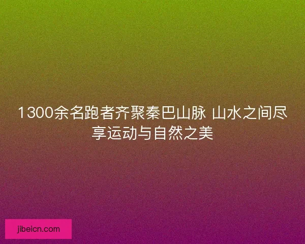 1300余名跑者齐聚秦巴山脉 山水之间尽享运动与自然之美