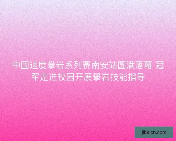 中国速度攀岩系列赛南安站圆满落幕 冠军走进校园开展攀岩技能指导