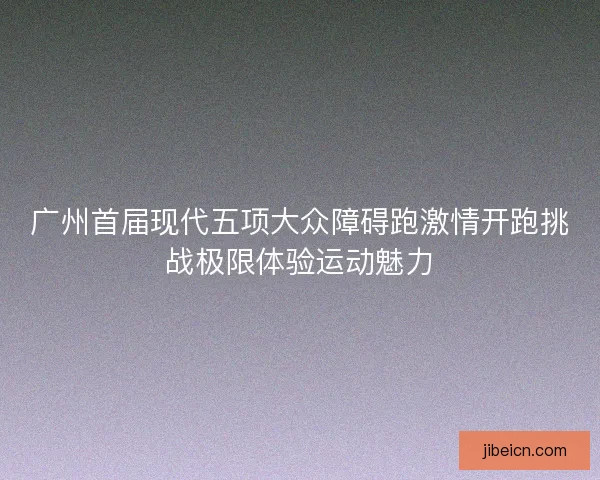 广州首届现代五项大众障碍跑激情开跑挑战极限体验运动魅力 广州首届现代五项大众障碍跑激情开跑挑战极限体验运动魅力