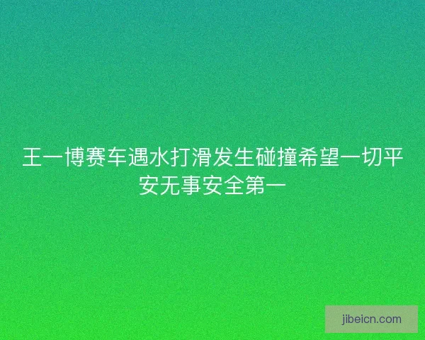 王一博赛车遇水打滑发生碰撞希望一切平安无事安全第一
