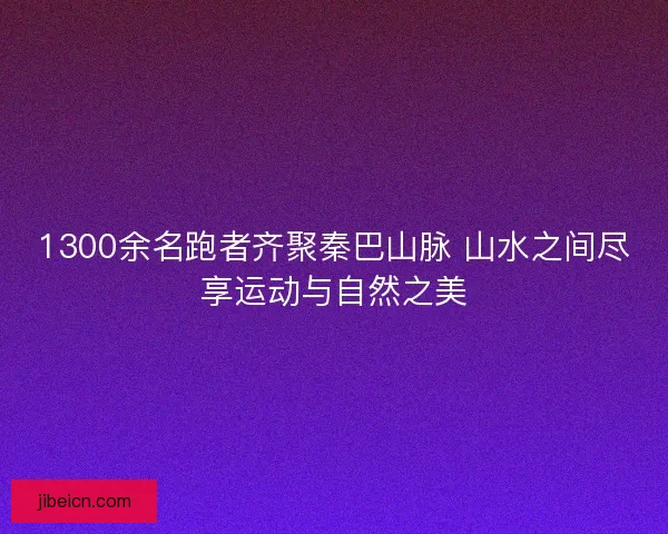 1300余名跑者齐聚秦巴山脉 山水之间尽享运动与自然之美 1300余名跑者齐聚秦巴山脉 山水之间尽享运动与自然之美