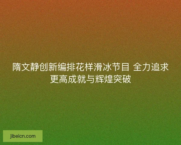 隋文静创新编排花样滑冰节目 全力追求更高成就与辉煌突破 隋文静创新编排花样滑冰节目 全力追求更高成就与辉煌突破