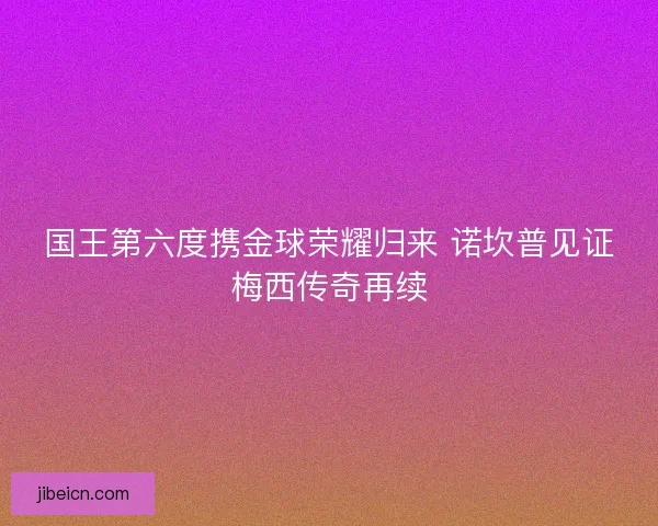 国王第六度携金球荣耀归来 诺坎普见证梅西传奇再续 国王第六度携金球荣耀归来 诺坎普见证梅西传奇再续