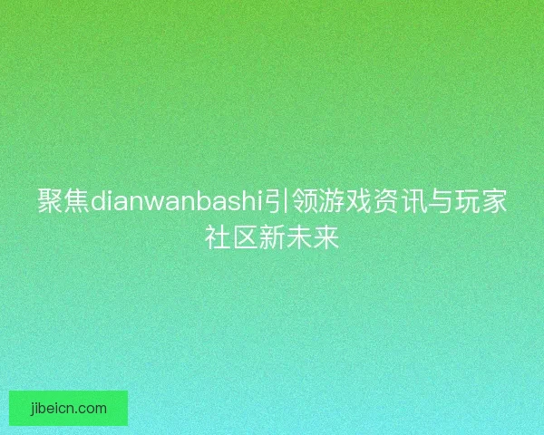 聚焦dianwanbashi引领游戏资讯与玩家社区新未来