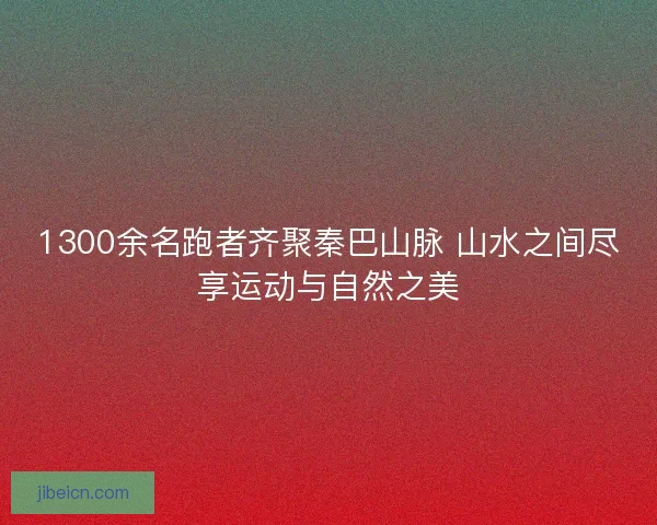 1300余名跑者齐聚秦巴山脉 山水之间尽享运动与自然之美