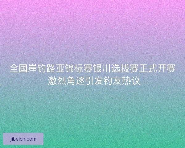 全国岸钓路亚锦标赛银川选拔赛正式开赛 激烈角逐引发钓友热议 全国岸钓路亚锦标赛银川选拔赛正式开赛 激烈角逐引发钓友热议