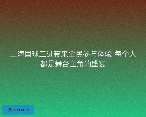 上海国球三进带来全民参与体验 每个人都是舞台主角的盛宴