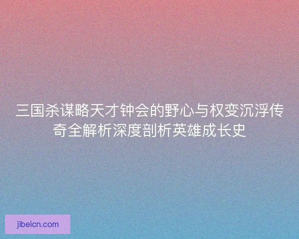 三国杀谋略天才钟会的野心与权变沉浮传奇全解析深度剖析英雄成长史